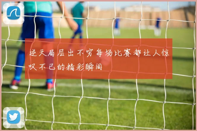 逆天局层出不穷每场比赛都让人惊叹不已的精彩瞬间