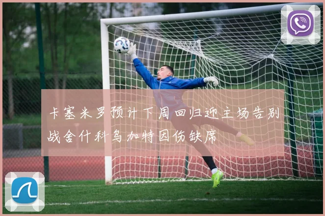 卡塞米罗预计下周回归迎主场告别战舍什科乌加特因伤缺席