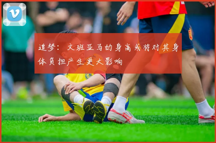 追梦：文班亚马的身高或将对其身体负担产生更大影响