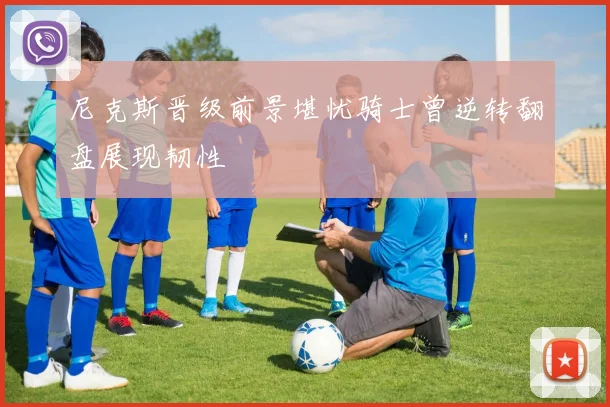 尼克斯晋级前景堪忧骑士曾逆转翻盘展现韧性