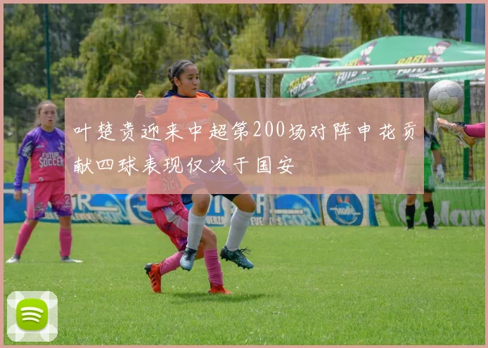 叶楚贵迎来中超第200场对阵申花贡献四球表现仅次于国安