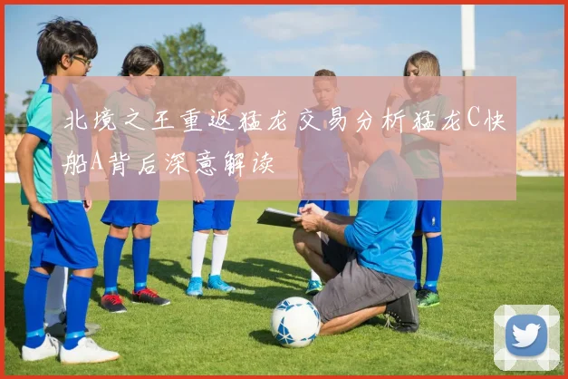 北境之王重返猛龙交易分析猛龙C快船A背后深意解读