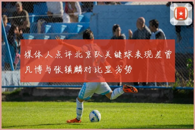 媒体人点评北京队关键球表现差曾凡博与张镇麟对比显劣势