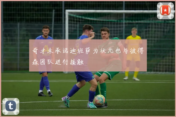 奇才未承诺迪班萨为状元也与彼得森团队进行接触