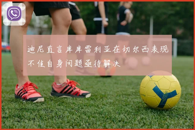 迪尼直言库库雷利亚在切尔西表现不佳自身问题亟待解决