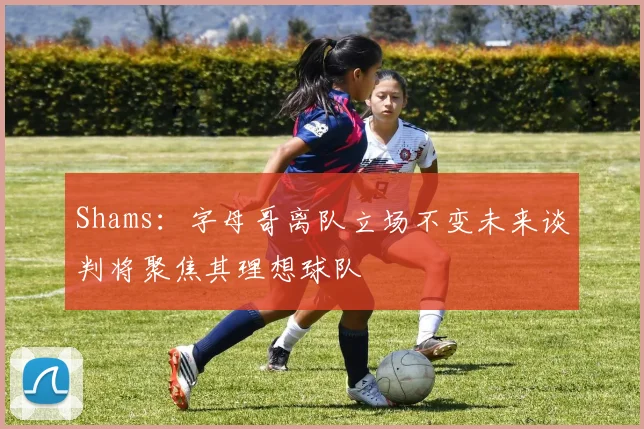 Shams：字母哥离队立场不变未来谈判将聚焦其理想球队