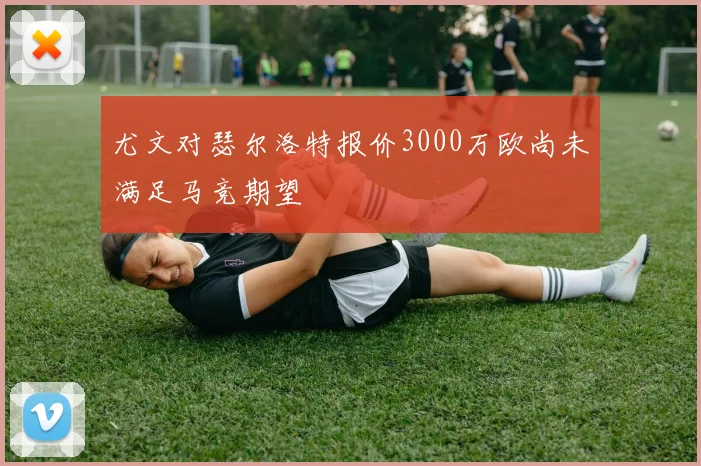 尤文对瑟尔洛特报价3000万欧尚未满足马竞期望