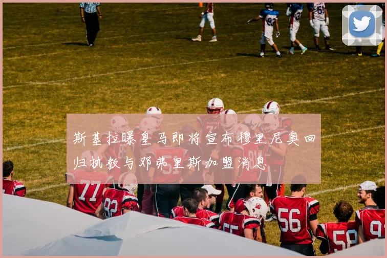 斯基拉曝皇马即将宣布穆里尼奥回归执教与邓弗里斯加盟消息