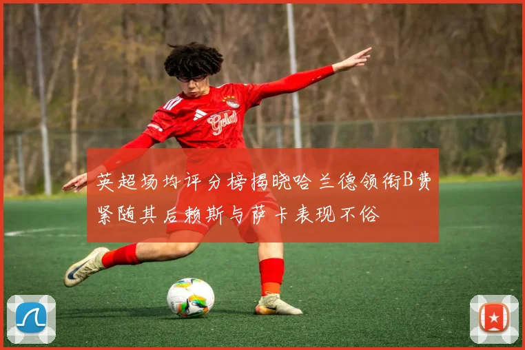 英超场均评分榜揭晓哈兰德领衔B费紧随其后赖斯与萨卡表现不俗