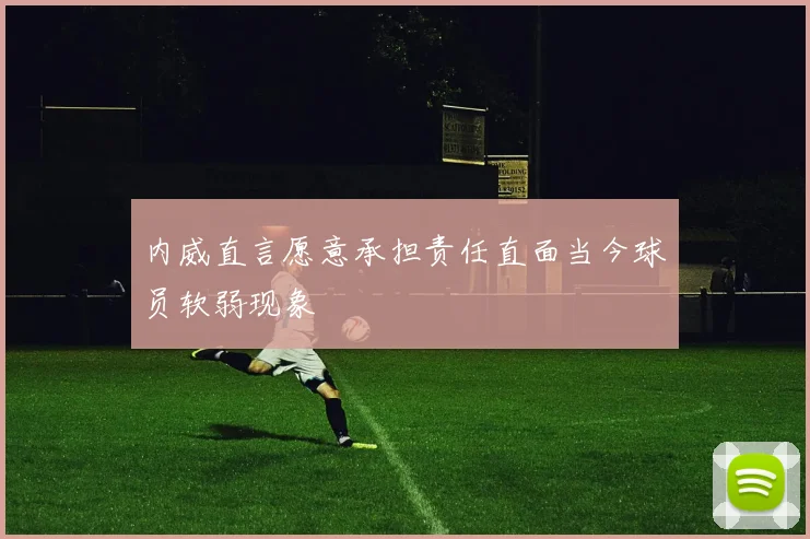内威直言愿意承担责任直面当今球员软弱现象