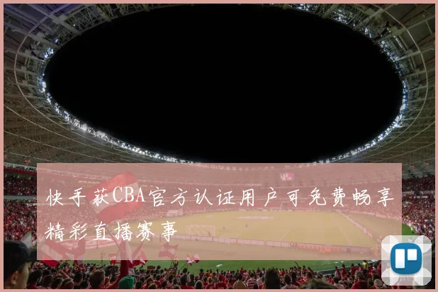 快手获CBA官方认证用户可免费畅享精彩直播赛事