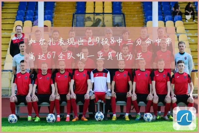 加尔扎表现出色9投8中三分命中率高达67全队唯一正负值为正